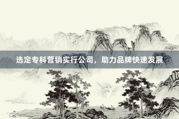 选定专科营销实行公司，助力品牌快速发展