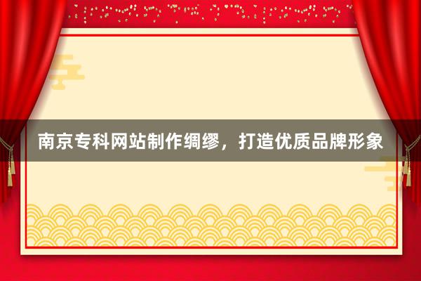 南京专科网站制作绸缪，打造优质品牌形象