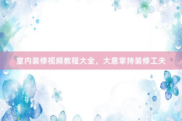 室内装修视频教程大全，大意掌持装修工夫