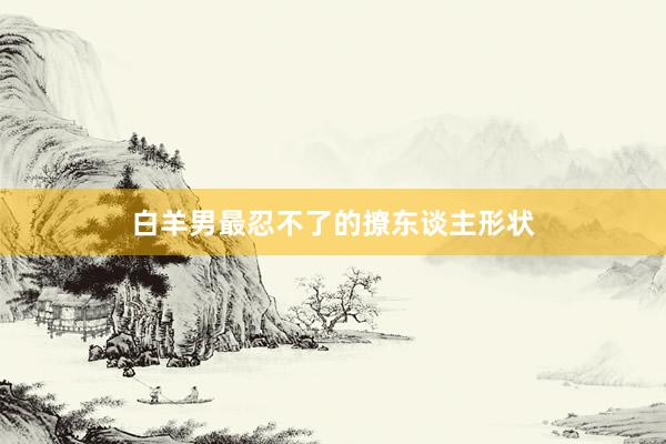 白羊男最忍不了的撩东谈主形状