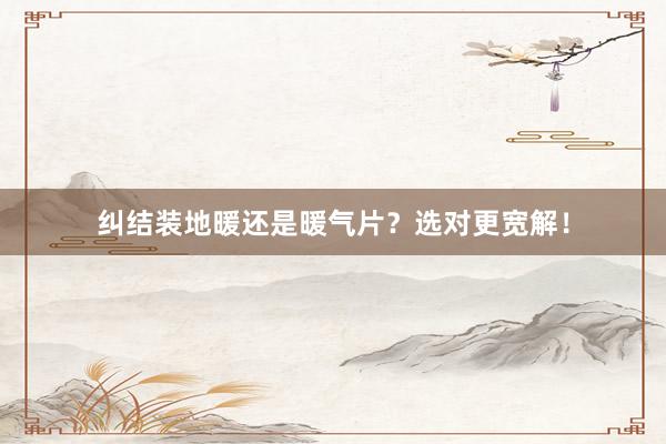 纠结装地暖还是暖气片？选对更宽解！