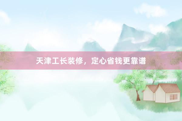 天津工长装修，定心省钱更靠谱