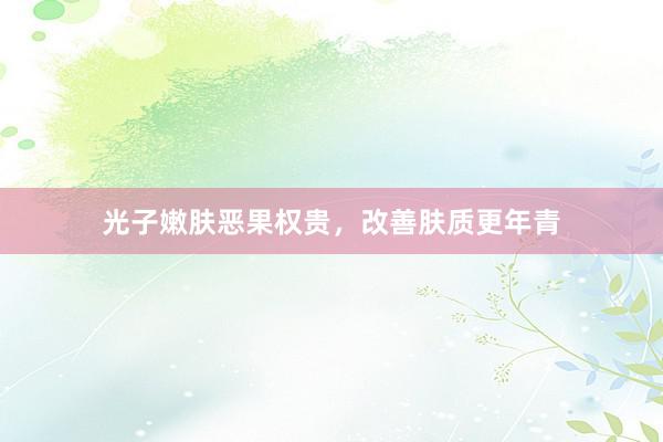 光子嫩肤恶果权贵，改善肤质更年青